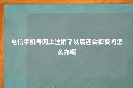 电信手机号网上注销了以后还会扣费吗怎么办呢 