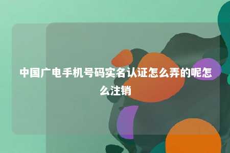 中国广电手机号码实名认证怎么弄的呢怎么注销 