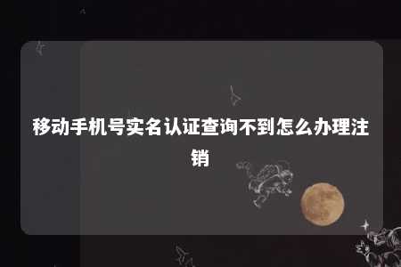 移动手机号实名认证查询不到怎么办理注销 