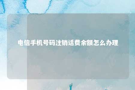 电信手机号码注销话费余额怎么办理 