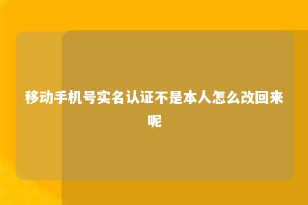 移动手机号实名认证不是本人怎么改回来呢 