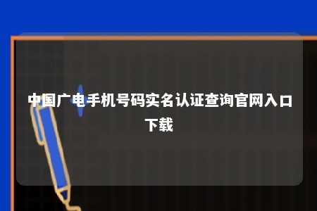 中国广电手机号码实名认证查询官网入口下载 